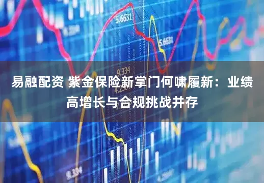易融配资 紫金保险新掌门何啸履新：业绩高增长与合规挑战并存