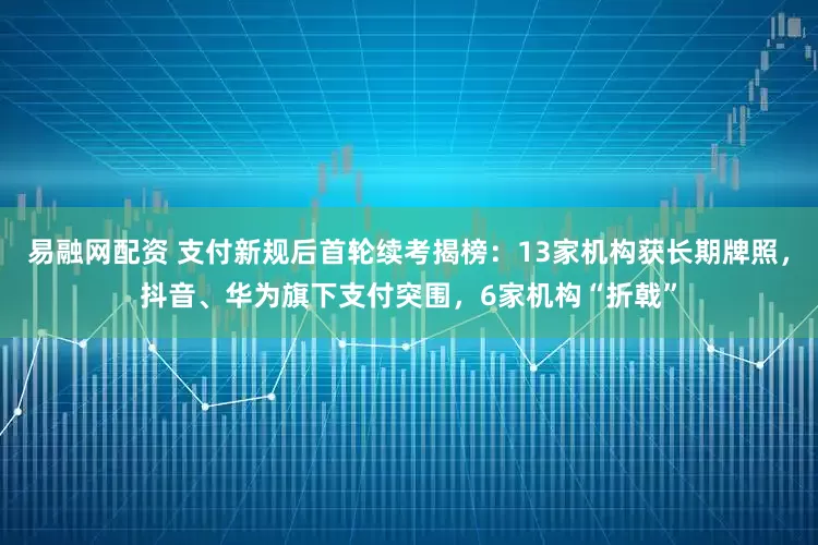 易融网配资 支付新规后首轮续考揭榜:13家机构获长期牌照,抖音、华为旗下支付突围,6家机构“折戟”