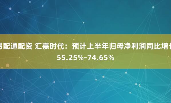易配通配资 汇嘉时代：预计上半年归母净利润同比增长55.25%-74.65%