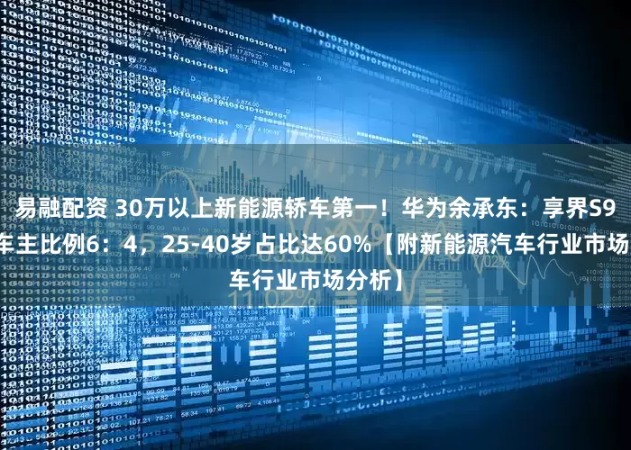 易融配资 30万以上新能源轿车第一！华为余承东：享界S9男女车主比例6：4，25-40岁占比达60%【附新能源汽车行业市场分析】