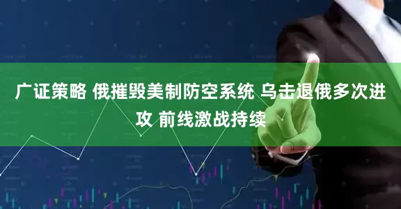 广证策略 俄摧毁美制防空系统 乌击退俄多次进攻 前线激战持续