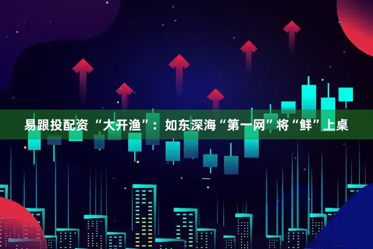 易跟投配资 “大开渔”:如东深海“第一网”将“鲜”上桌