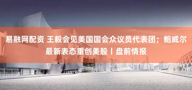 易融网配资 王毅会见美国国会众议员代表团；鲍威尔最新表态重创美股丨盘前情报