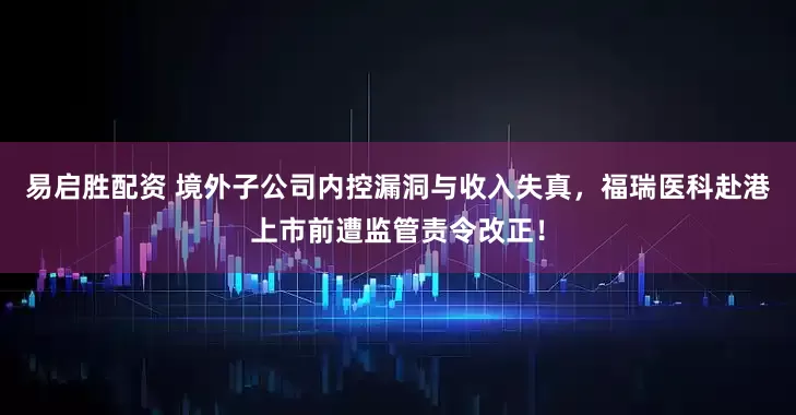 易启胜配资 境外子公司内控漏洞与收入失真，福瑞医科赴港上市前遭监管责令改正！