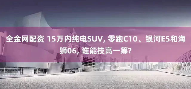 全金网配资 15万内纯电SUV, 零跑C10、银河E5和海狮06, 谁能技高一筹?