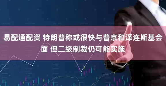 易配通配资 特朗普称或很快与普京和泽连斯基会面 但二级制裁仍可能实施