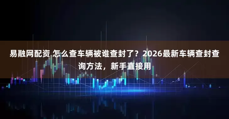 易融网配资 怎么查车辆被谁查封了？2026最新车辆查封查询方法，新手直接用