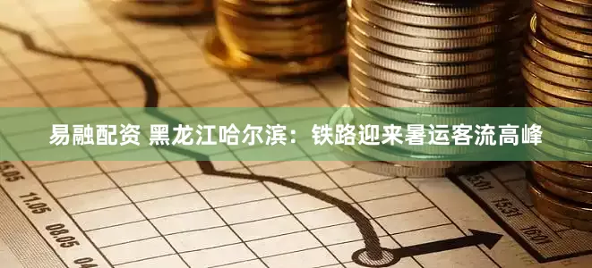 易融配资 黑龙江哈尔滨：铁路迎来暑运客流高峰